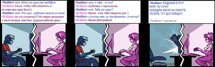 <RedMan> мля. Меня эта дура уже заеб@ла
<St.Maria> Саша, чтобы тебя разозлить я не знаю кем надо быть!;)
<RedMan> мля. Эта сука...